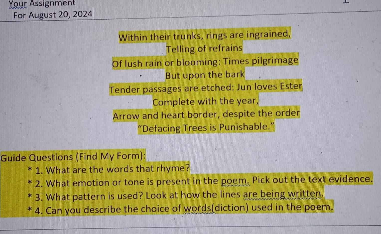 Your Assignment 
For August 20, 2024 
Within their trunks, rings are ingrained, 
Telling of refrains 
Of lush rain or blooming: Times pilgrimage 
But upon the bark 
Tender passages are etched: Jun loves Ester 
Complete with the year, 
Arrow and heart border, despite the order 
“Defacing Trees is Punishable.” 
Guide Questions (Find My Form): 
1. What are the words that rhyme? 
2. What emotion or tone is present in the poem, Pick out the text evidence. 
3. What pattern is used? Look at how the lines are being written. 
4. Can you describe the choice of words(diction) used in the poem.