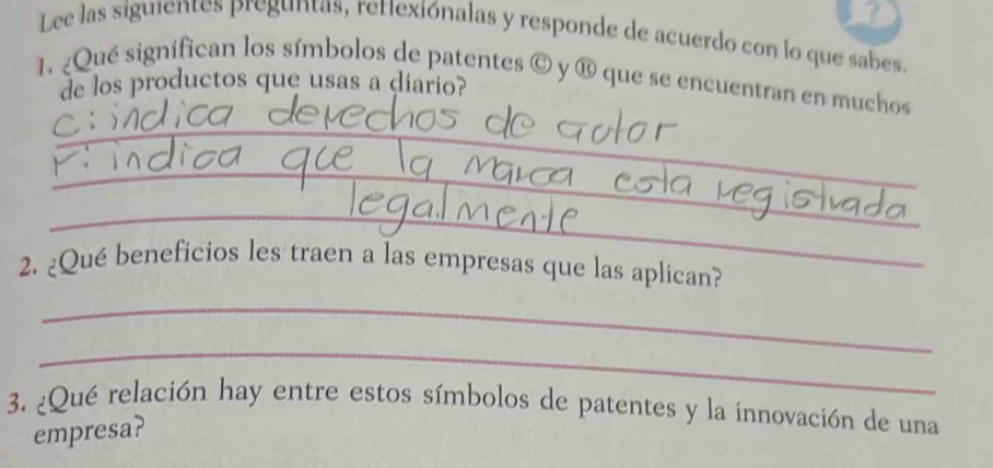 ? 
Lee las siguientes preguntas, retiexiónalas y responde de acuerdo con lo que sabes, 
1. ¿Qué significan los símbolos de patentes  enclosecircleC y é que se encuentran en muchos 
de los productos que usas a diario? 
_ 
_ 
_ 
_ 
2. ¿Qué beneficios les traen a las empresas que las aplican? 
_ 
3. ¿Qué relación hay entre estos símbolos de patentes y la innovación de una 
empresa?