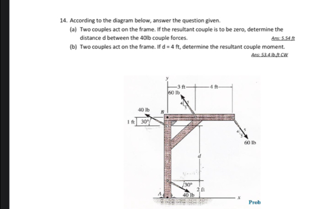 According to the diagram below, answer the question given.
(a) Two couples act on the frame. If the resultant couple is to be zero, determine the
distance d between the 40lb couple forces. Ans: 5.54 ft
(b) Two couples act on the frame. If d=4ft , determine the resultant couple moment.
Ans: 53.4 /b.ft CW
Prob