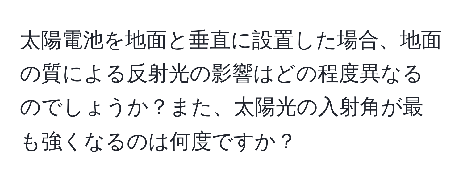 太陽電池を地面と垂直に設置した場合、地面の質による反射光の影響はどの程度異なるのでしょうか？また、太陽光の入射角が最も強くなるのは何度ですか？