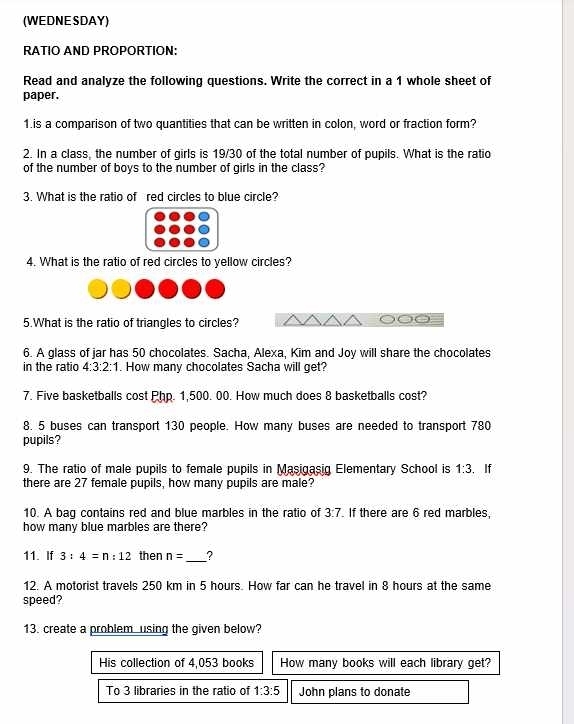 (WEDNE SDAY) 
RATIO AND PROPORTION: 
Read and analyze the following questions. Write the correct in a 1 whole sheet of 
paper. 
1.is a comparison of two quantities that can be written in colon, word or fraction form? 
2. In a class, the number of girls is 19/30 of the total number of pupils. What is the ratio 
of the number of boys to the number of girls in the class? 
3. What is the ratio of red circles to blue circle? 
4. What is the ratio of red circles to yellow circles? 
5.What is the ratio of triangles to circles? 
6. A glass of jar has 50 chocolates. Sacha, Alexa, Kim and Joy will share the chocolates 
in the ratio 4:3:2:1. How many chocolates Sacha will get? 
7. Five basketballs cost Php. 1,500. 00. How much does 8 basketballs cost? 
8. 5 buses can transport 130 people. How many buses are needed to transport 780
pupils? 
9. The ratio of male pupils to female pupils in Masigasig Elementary School is 1:3. If 
there are 27 female pupils, how many pupils are male? 
10. A bag contains red and blue marbles in the ratio of 3:7. If there are 6 red marbles, 
how many blue marbles are there? 
11. If 3:4=n:12 then n= _ ? 
12. A motorist travels 250 km in 5 hours. How far can he travel in 8 hours at the same 
speed? 
13. create a problem using the given below? 
His collection of 4,053 books How many books will each library get? 
To 3 libraries in the ratio of 1:3:5 John plans to donate