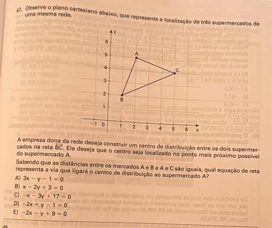 uma mesma rede.
47. Observe o plano cartesiano abaixo, que representa a localização de três supermercados de
A empresa dona da rede deseja construir um centro de distribuição entre os dois supermer-
cados na reta overleftrightarrow BC. Ela deseja que o centro seja localizado no ponto mais próximo possível
do supermercado A.
Sabendo que as distâncias entre os mercados A e B e A e C são iguais, qual equação de reta
representa a via que ligará o centro de distribuição ao supermercado A?
A) 3x-y-1=0
B) x-2y+3=0
C) -x-3y+17=0
D) -2x+y-1=0
E) -2x-y+9=0
49