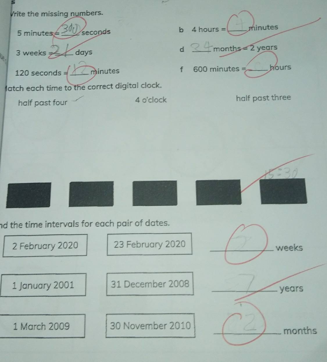 Vrite the missing numbers. 
b 4 hours
5 minutes= _ seconds 2 _ minutes
d
3 weeks _ days _ months = 2 years
120 seconds = _ minutes f 600 minutes =_  hours
latch each time to the correct digital clock. 
4 o'clock 
half past four half past three 
nd the time intervals for each pair of dates. 
2 February 2020 23 February 2020 _ weeks
1 January 2001 31 December 2008 
_ years
1 March 2009 30 November 2010 
_ months