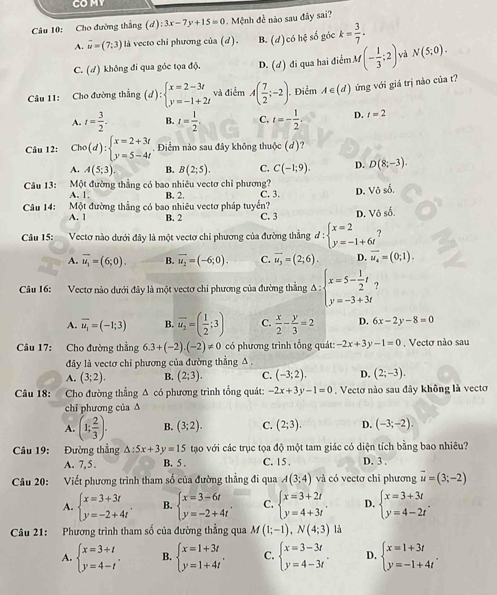 COMY
Câu 10: Cho đường thẳng (d):3x-7y+15=0. Mệnh đề nào sau đây sai?
A. vector u=(7;3) l à vecto chỉ phương của (d). B. (d) có hệ số góc k= 3/7 .
C. (d) không đi qua góc tọa độ.
D. (d) đi qua hai điểm M(- 1/3 ;2) và N(5;0).
Câu 11: Cho đường thắng (d):beginarrayl x=2-3t y=-1+2tendarray. và điểm A( 7/2 ;-2). Điểm A∈ (d) ứng với giá trị nào của t?
A. t= 3/2 . B. t= 1/2 . C. t=- 1/2 . D. t=2
Câu 12: Cho(d):beginarrayl x=2+3t y=5-4tendarray.. Điểm nào sau đây không thuộc (d)?
A. A(5;3). B. B(2;5). C. C(-1;9). D. D(8;-3).
Câu 13: Một đường thẳng có bao nhiêu vectơ chỉ phương?
A. 1. B. 2. C. 3.
D. Vhat oshat o.
Câu 14: Một đường thẳng có bao nhiêu vectơ pháp tuyến?
A. 1 B. 2 C. 3
D. Vhat oshat o.
Câu 15: Vectơ nào dưới đây là một vectơ chỉ phương của đường thắng d:beginarrayl x=2 y=-1+6tendarray. ?
A. overline u_1=(6;0). B. vector u_2=(-6;0). C. vector u_3=(2;6). D. vector u_4=(0;1).
Câu 16: Vectơ nào dưới đây là một vectơ chỉ phương của đường thắng Delta :beginarrayl x=5- 1/2 t y=-3+3tendarray. ?
A. overline u_1=(-1;3) B. overline u_2=( 1/2 ;3) C.  x/2 - y/3 =2 D. 6x-2y-8=0
Câu 17: Cho đường thẳng 6.3+(-2).(-2)!= 0 có phương trình tổng quát: -2x+3y-1=0. Vectơ nào sau
đây là vectơ chi phương của đường thẳng △ .
A. (3;2). B. (2;3). C. (-3;2). D. (2;-3).
Câu 18: Cho đường thẳng Δ có phương trình tổng quát: -2x+3y-1=0. Vectơ nào sau đây không là vectơ
chỉ phương của △
A. (1; 2/3 ).
B. (3;2). C. (2;3). D. (-3;-2).
Câu 19: Đường thắng △ :5x+3y=15 tạo với các trục tọa độ một tam giác có diện tích bằng bao nhiêu?
A. 7, 5 . B. 5 . C. 15 . D. 3 .
Câu 20: Viết phương trình tham số của đường thẳng đi qua A(3;4) và có vectơ chỉ phương vector u=(3;-2)
A. beginarrayl x=3+3t y=-2+4tendarray. . B. beginarrayl x=3-6t y=-2+4tendarray. . C. beginarrayl x=3+2t y=4+3tendarray. . D. beginarrayl x=3+3t y=4-2tendarray. .
Câu 21: Phương trình tham số của đường thẳng qua M(1;-1),N(4;3) là
A. beginarrayl x=3+t y=4-tendarray. . B. beginarrayl x=1+3t y=1+4tendarray. . C. beginarrayl x=3-3t y=4-3tendarray. . D. beginarrayl x=1+3t y=-1+4tendarray. .