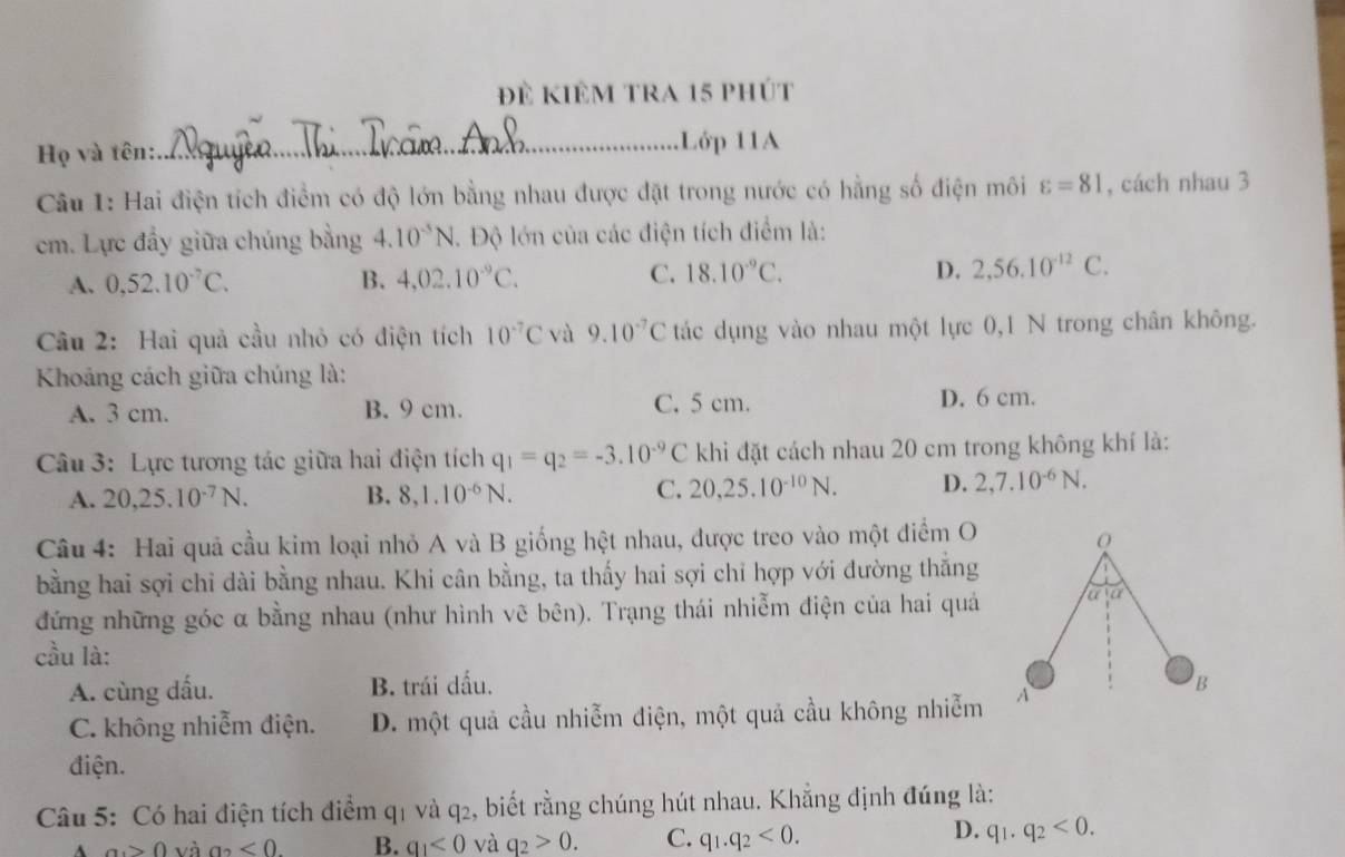 Để kiêm tra 15 phút
Họ và tên:
_Lớp 11A
Câu 1: Hai điện tích điểm có độ lớn bằng nhau được đặt trong nước có hằng số điện môi varepsilon =81 , cách nhau 3
cm. Lực đầy giữa chúng bằng 4.10^(-5)N.. Độ lớn của các điện tích điểm là:
A. 0,52.10^(-7)C. B. 4,02.10^(-9)C. C. 18.10^(-9)C. D. 2,56.10^(-12)C.
Câu 2: Hai quả cầu nhỏ có điện tích 10^(-7)C và 9.10^(-7)C tác dụng vào nhau một lực 0,1 N trong chân không.
Khoảng cách giữa chúng là:
A. 3 cm. B. 9 cm. C. 5 cm.
D. 6 cm.
Câu 3: Lực tương tác giữa hai điện tích q_1=q_2=-3.10^(-9)C khi đặt cách nhau 20 cm trong không khí là:
A. 20,25.10^(-7)N. B. 8,1.10^(-6)N. C. 20,25.10^(-10)N. D. 2,7.10^(-6)N.
Câu 4: Hai quả cầu kim loại nhỏ A và B giống hệt nhau, được treo vào một điểm O
bằng hai sợi chi dài bằng nhau. Khi cân bằng, ta thấy hai sợi chỉ hợp với đường thắng
đứng những góc α bằng nhau (như hình vẽ bên). Trạng thái nhiễm điện của hai quả
cầu là:
A. cùng dấu. B. trái dấu. 
C. không nhiễm điện. D. một quả cầu nhiễm điện, một quả cầu không nhiễm
điện.
Câu 5: Có hai điện tích điểm q1 và q2, biết rằng chúng hút nhau. Khẳng định đúng là:
D.
^ a_1>0 và a2 <0. B. q_1<0</tex> và q_2>0. C. q_1.q_2<0. q_1.q_2<0.