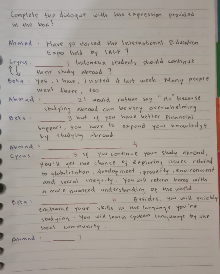Complete the dialogue with the expression provided 
in the box! 
Ahmad: Have yo visited the International Education 
Expo held by IALF? 
Crgras: _1 Indonesia students should continue 
iC their study abroad? 
Beta: Yes, I have, I visited it last week. Many people 
went there, too 
Ahmad: _21 would rather say " Ho" because 
shudying abroad can be very overwhelming 
_ 
Beta: 3 but If you have better financial 
support, you have to expand your knowledge 
by studying abroad. 
Abmnd:_ 
4 
cyrus: _5 If You continue your study abroad, 
you'll get the chance of exploring issues related 
ro globalization, development, proverty, environment 
and social inequity. You will return home with 
a more nuanced understanding of the world. 
Beta: _Besides, you will quickly 
enchance your skills in the language you're 
studying. you will learn spoker language by the 
local community. 
Aumnd :_ 
T