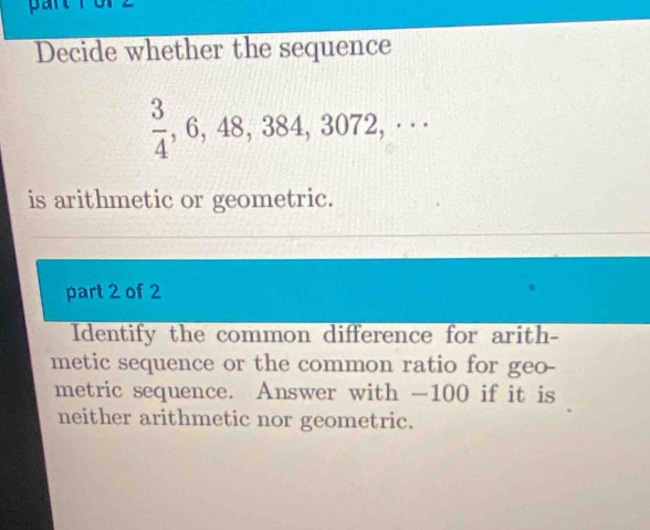 Decide whether the sequence
 3/4 , 6, 48, 384, 3072,·s 
is arithmetic or geometric. 
part 2 of 2 
Identify the common difference for arith- 
metic sequence or the common ratio for geo- 
metric sequence. Answer with -100 if it is 
neither arithmetic nor geometric.