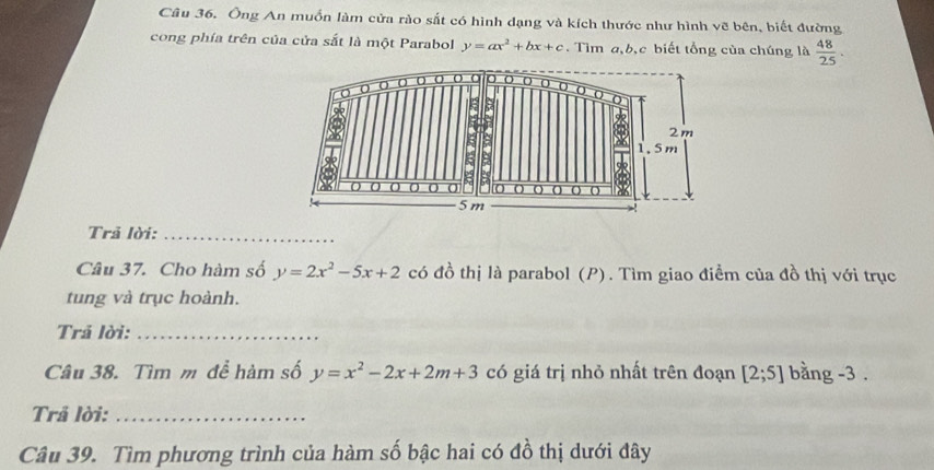 Ông An muồn làm cửa rào sắt có hình dạng và kích thước như hình vẽ bên, biết đường 
cong phía trên của cửa sắt là một Parabol y=ax^2+bx+c. Tìm a, b,c biết tổng của chúng là  48/25 . 
Trả lời:_ 
Câu 37. Cho hàm số y=2x^2-5x+2 có đồ thị là parabol (P). Tìm giao điểm của đồ thị với trục 
tung và trục hoành. 
Trả lời:_ 
Câu 38. Tìm m để hàm số y=x^2-2x+2m+3 có giá trị nhỏ nhất trên đoạn [2;5] bằng -3. 
Trả lời:_ 
Câu 39. Tìm phương trình của hàm số bậc hai có đồ thị dưới đây