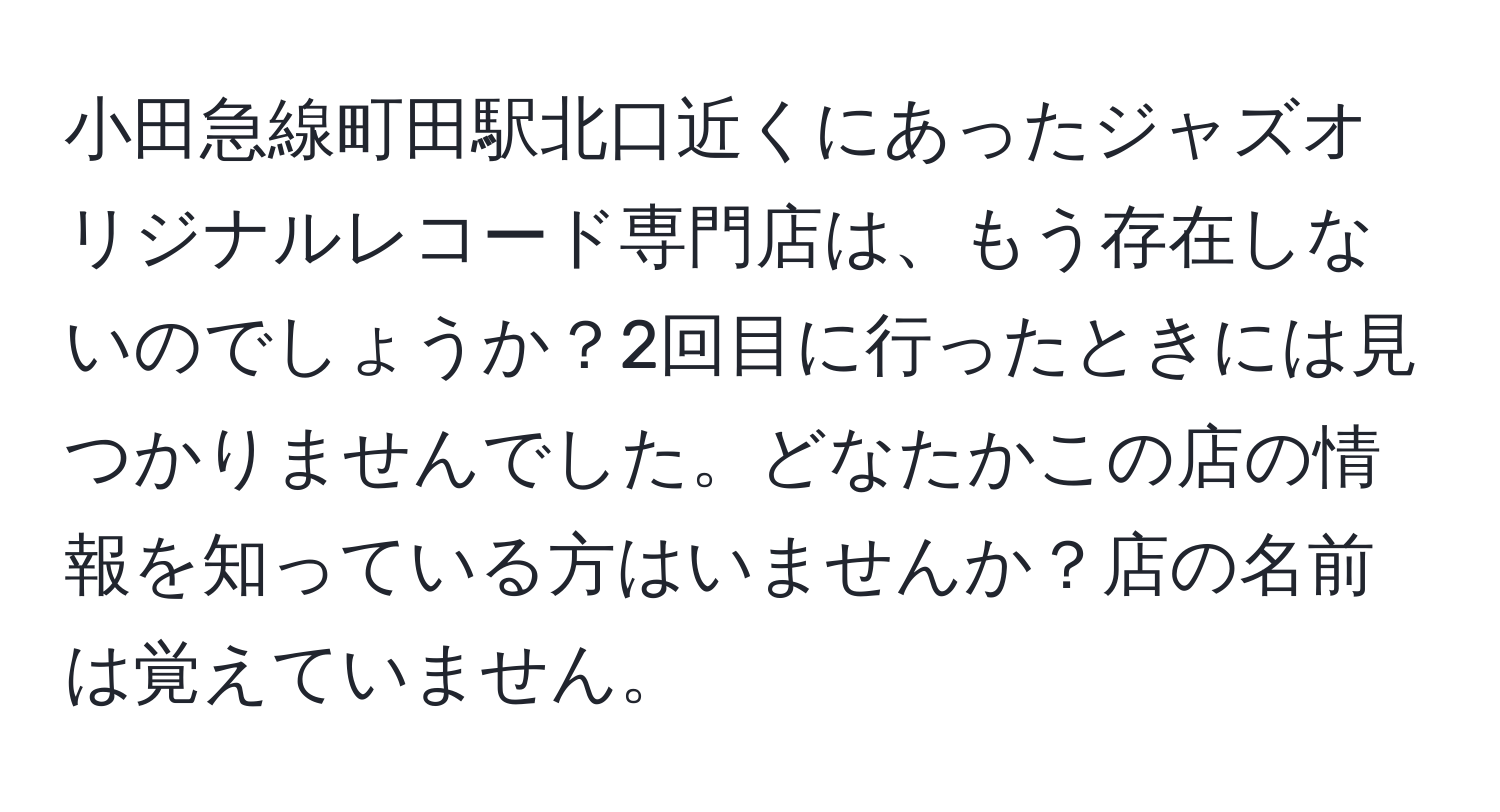 小田急線町田駅北口近くにあったジャズオリジナルレコード専門店は、もう存在しないのでしょうか？2回目に行ったときには見つかりませんでした。どなたかこの店の情報を知っている方はいませんか？店の名前は覚えていません。