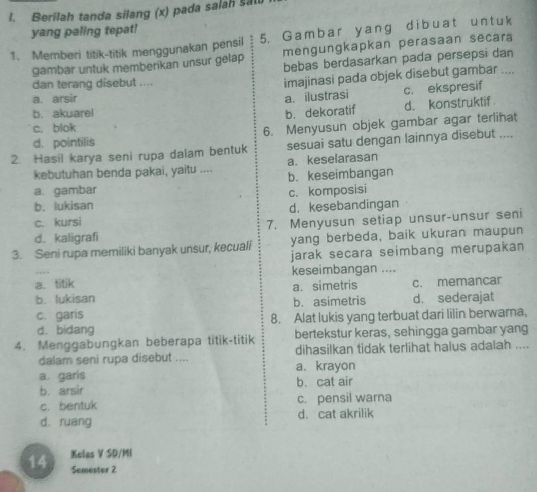 Berilah tanda silang (x) pada salah sat
yang paling tepat!
1. Memberi titik-titik menggunakan pensil 5. G amba r y ang d ib uat u n t uk
gambar untuk memberikan unsur gelap mengungkapkan perasaan secara
bebas berdasarkan pada persepsi dan
dan terang dísebut ....
imajinasi pada objek disebut gambar ....
a. arsir
a. ilustrasi c. ekspresif
b. akuarel b. dekoratif
c. blok d. konstruktif
d. pointilis 6. Menyusun objek gambar agar terlihat
2. Hasil karya seni rupa dalam bentuk sesuai satu dengan lainnya disebut ....
kebutuhan benda pakai, yaitu .... a. keselarasan
a. gambar b. keseimbangan
c. komposisi
b. lukisan d. kesebandingan
c. kursi
7. Menyusun setiap unsur-unsur seni
d. kaligrafi
3. Seni rupa memiliki banyak unsur, kecuali yang berbeda, baik ukuran maupun
jarak secara seimbang merupakan
“ 
keseimbangan ....
a. titik a. simetris
c. memancar
b. lukisan d. sederajat
b. asimetris
c. garis
d. bidang 8. Alat lukis yang terbuat dari lilin berwarna,
4. Menggabungkan beberapa titik-titik bertekstur keras, sehingga gambar yang
dihasilkan tidak terlihat halus adalah ....
dalam seni rupa disebut ....
a. krayon
a. garis
b. cat air
b. arsir
c. bentuk c. pensil warna
d. ruang d. cat akrilik
14 Kelas V SD/MI
Semester 2