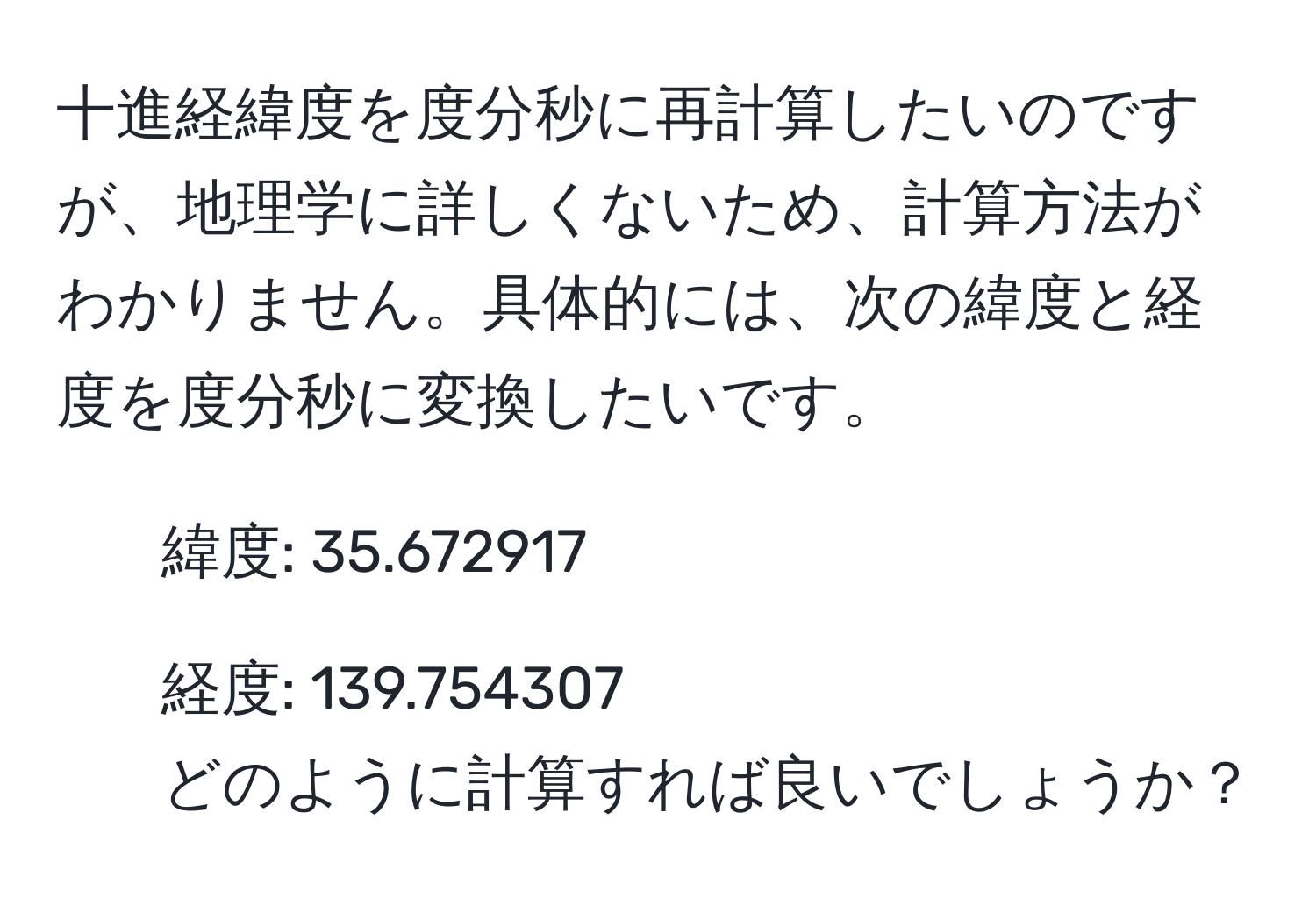 十進経緯度を度分秒に再計算したいのですが、地理学に詳しくないため、計算方法がわかりません。具体的には、次の緯度と経度を度分秒に変換したいです。  
- 緯度: 35.672917  
- 経度: 139.754307  
どのように計算すれば良いでしょうか？