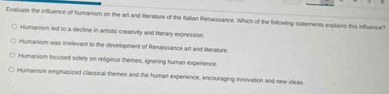 Evaluate the influence of humanism on the art and literature of the Italian Renaissance. Which of the following statements explains this influence?
Humanism led to a decline in artistic creativity and literary expression.
Humanism was irrelevant to the development of Renaissance art and literature.
Humanism focused solely on religious themes, ignoring human experience.
Humanism emphasized classical themes and the human experience, encouraging innovation and new ideas.