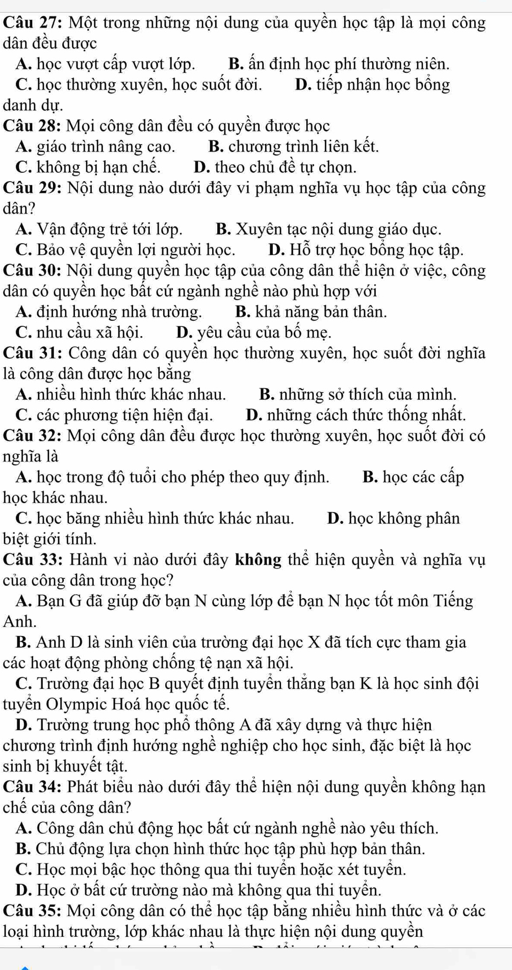 Một trong những nội dung của quyền học tập là mọi công
dân đều được
A. học vượt cấp vượt lớp. B. ấn định học phí thường niên.
C. học thường xuyên, học suốt đời. D. tiếp nhận học bồng
danh dự.
Câu 28: Mọi công dân đều có quyền được học
A. giáo trình nâng cao. B. chương trình liên kết.
C. không bị hạn chế. D. theo chủ đề tự chọn.
Câu 29: Nội dung nào dưới đây vi phạm nghĩa vụ học tập của công
dân?
A. Vận động trẻ tới lớp. B. Xuyên tạc nội dung giáo dục.
C. Bảo vệ quyền lợi người học. D. Hỗ trợ học bồng học tập.
Câu 30: Nội dung quyền học tập của công dân thể hiện ở việc, công
dân có quyền học bất cứ ngành nghề nào phù hợp với
A. định hướng nhà trường. B. khả năng bản thân.
C. nhu cầu xã hội. D. yêu cầu của bố mẹ.
Câu 31: Công dân có quyền học thường xuyên, học suốt đời nghĩa
là công dân được học băng
A. nhiều hình thức khác nhau. B. những sở thích của mình.
C. các phương tiện hiện đại. D. những cách thức thống nhất.
Câu 32: Mọi công dân đều được học thường xuyên, học suốt đời có
nghĩa là
A. học trong độ tuổi cho phép theo quy định. B. học các cấp
học khác nhau.
C. học băng nhiều hình thức khác nhau. D. học không phân
biệt giới tính.
Câu 33: Hành vi nào dưới đây không thể hiện quyền và nghĩa vụ
của công dân trong học?
A. Bạn G đã giúp đỡ bạn N cùng lớp để bạn N học tốt môn Tiếng
Anh.
B. Anh D là sinh viên của trường đại học X đã tích cực tham gia
các hoạt động phòng chống tệ nạn xã hội.
C. Trường đại học B quyết định tuyển thắng bạn K là học sinh đội
tuyển Olympic Hoá học quốc tế.
D. Trường trung học phổ thông A đã xây dựng và thực hiện
chương trình định hướng nghề nghiệp cho học sinh, đặc biệt là học
sinh bị khuyết tật.
Câu 34: Phát biểu nào dưới đây thể hiện nội dung quyền không hạn
chế của công dân?
A. Công dân chủ động học bất cứ ngành nghề nào yêu thích.
B. Chủ động lựa chọn hình thức học tập phù hợp bản thân.
C. Học mọi bậc học thông qua thi tuyển hoặc xét tuyền.
D. Học ở bất cứ trường nào mà không qua thi tuyển.
Câu 35: Mọi công dân có thể học tập bằng nhiều hình thức và ở các
loại hình trường, lớp khác nhau là thực hiện nội dung quyền