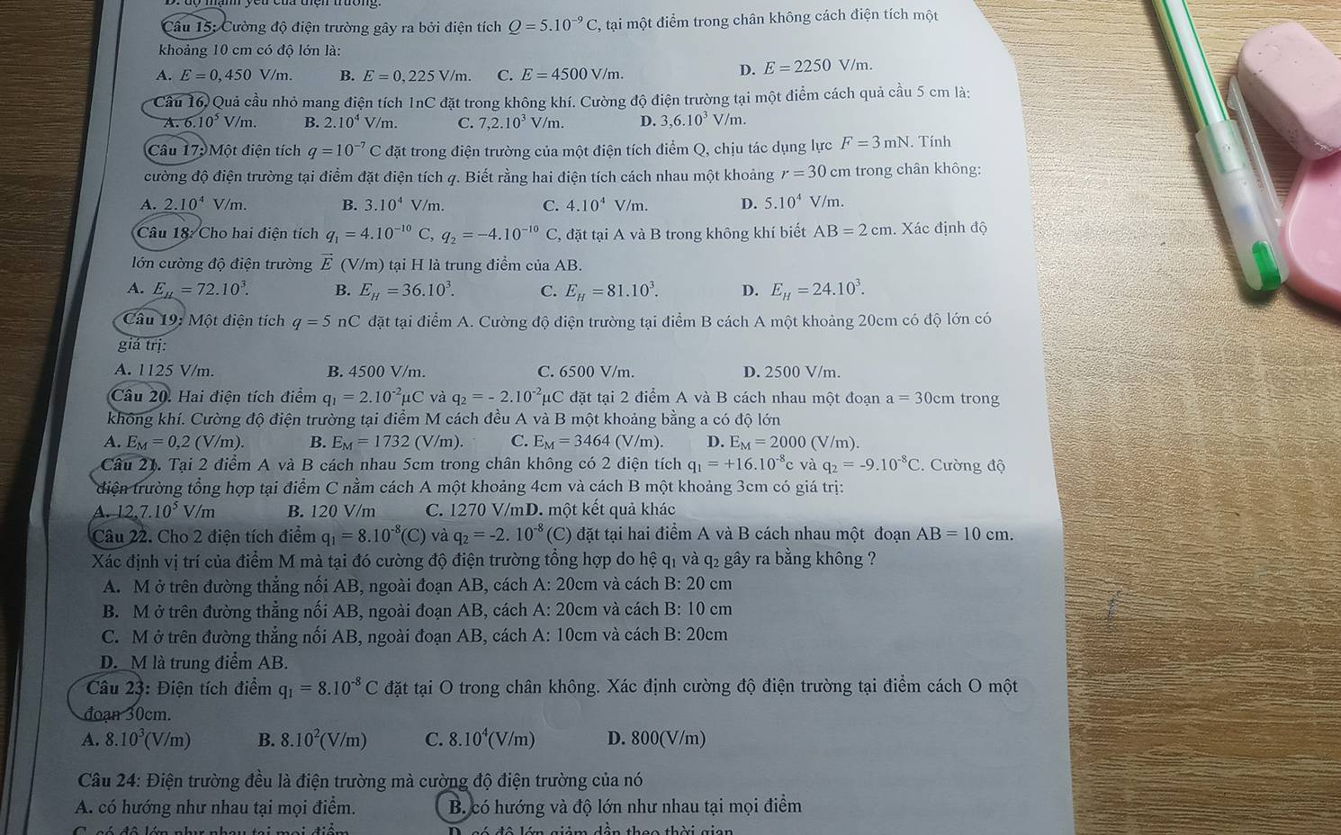 Cường độ điện trường gây ra bởi điện tích Q=5.10^(-9)C , tại một điểm trong chân không cách điện tích một
khoảng 10 cm có độ lớn là:
A. E=0,450V/m. B. E=0,225V/m. C. E=4500V/m.
D. E=2250V/m.
Cầu 16)Quả cầu nhỏ mang điện tích 1nC đặt trong không khí. Cường độ điện trường tại một điểm cách quả cầu 5 cm là:
A. 6.10^5V/m. B. 2.10^4V/m. C. 7,2.10^3V/m. D. 3,6.10^3V/m.
Câu 17: Một điện tích q=10^(-7)C đặt trong điện trường của một điện tích điểm Q, chịu tác dụng lực F=3mN.. Tính
cường độ điện trường tại điểm đặt điện tích 4. Biết rằng hai điện tích cách nhau một khoảng r=30 cm trong chân không:
A. 2.10^4 V/m. B. 3.10^4 V/m. C. 4.10^4 V/m. D. 5.10^4 V/m.
Câu 18: Cho hai điện tích q_1=4.10^(-10) C, q_2=-4.10^(-10)C C, đặt tại A và B trong không khí biết AB=2cm. Xác định độ
lớn cường độ điện trường vector E(V/m) tại H là trung điểm của AB.
A. E_mu =72.10^3 B. E_H=36.10^3. C. E_H=81.10^3. D. E_H=24.10^3.
Câu 19: Một diện tích q=5 nC đặt tại điểm A. Cường độ điện trường tại điểm B cách A một khoảng 20cm có độ lớn có
giá trị:
A. 1125 V/m. B. 4500 V/m. C. 6500 V/m. D. 2500 V/m.
Câu 20. Hai điện tích điểm q_1=2.10^(-2)mu C và q_2=-2.10^(-2)mu C đặt tại 2 điểm A và B cách nhau một đoạn a=30 cm trong
không khí. Cường độ điện trường tại điểm M cách đều A và B một khoảng bằng a có độ lớn
A. E_M=0,2(V/m). B. E_M=1732 (V/m). C. E_M=3464(V/m) D. E_M=2000 (V/m).
Câu 21. Tại 2 điểm A và B cách nhau 5cm trong chân không có 2 điện tích q_1=+16.10^(-8)c và q_2=-9.10^(-8)C C. Cường độ
điện trường tổng hợp tại điểm C nằm cách A một khoảng 4cm và cách B một khoảng 3cm có giá trị:
4. 1.2,7.10^5V/m B. 120 V/m C. 1270 V/mD. một kết quả khác
Câu 22. Cho 2 điện tích điểm q_1=8.10^(-8)(C) và q_2=-2.10^(-8)(C) đặt tại hai điểm A và B cách nhau một đoạn AB=10cm.
Xác định vị trí của điểm M mà tại đó cường độ điện trường tổng hợp do hệ q₁ và q₂ gây ra bằng không ?
A. M ở trên đường thẳng nối AB, ngoài đoạn AB, cách A:20cm và cách B:20 cm
B. M ở trên đường thẳng nối AB, ngoài đoạn AB, cách A:20cm và cách B:10c m
C. M ở trên đường thắng nối AB, ngoài đoạn AB, cách A: 10cm và cách B:20cm
D.M là trung điểm AB.
Câu 23: Điện tích điểm q_1=8.10^(-8)C đặt tại O trong chân không. Xác định cường độ điện trường tại điểm cách O một
đoạn 30cm.
A. 8.10^3(V/m) B. 8.10^2(V/m) C. 8.10^4(V/m) D. 800(V/m)
Câu 24: Điện trường đều là điện trường mà cường độ điện trường của nó
A. có hướng như nhau tại mọi điểm. B. có hướng và độ lớn như nhau tại mọi điểm
đô lớn giảm dẫn theo thời gian