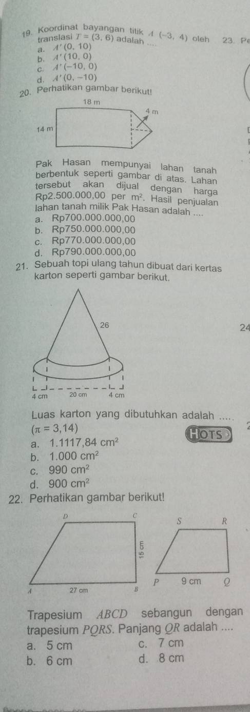 Koordinat bayangan tilik A(-3,4) oleh 23. Pe
translasi T=(3,6) adalah ....
a. A'(0,10)
b. A'(10,0)
C. A'(-10,0)
d. A'(0,-10)
20. Perhatikan gambar berikut!
Pak Hasan mempunyai lahan tanah
berbentuk seperti gambar di atas. Lahan
tersebut akan dijual dengan harga
Rp2.500.000,00 per m^2. Hasil penjualan
Iahan tanah milik Pak Hasan adalah ....
a. Rp700.000.000,00
b. Rp750.000.000,00
c. Rp770.000.000,00
d. Rp790.000.000,00
21. Sebuah topi ulang tahun dibuat dari kertas
karton seperti gambar berikut.
24
Luas karton yang dibutuhkan adalah .....
(π =3,14)
HOTS
a. 1.1117,84cm^2
b. 1.000cm^2
C. 990cm^2
d. 900cm^2
22. Perhatikan gambar berikut!
Trapesium ABCD sebangun dengan
trapesium PQRS. Panjang QR adalah ....
a. 5 cm c. 7 cm
b. 6 cm d. 8 cm