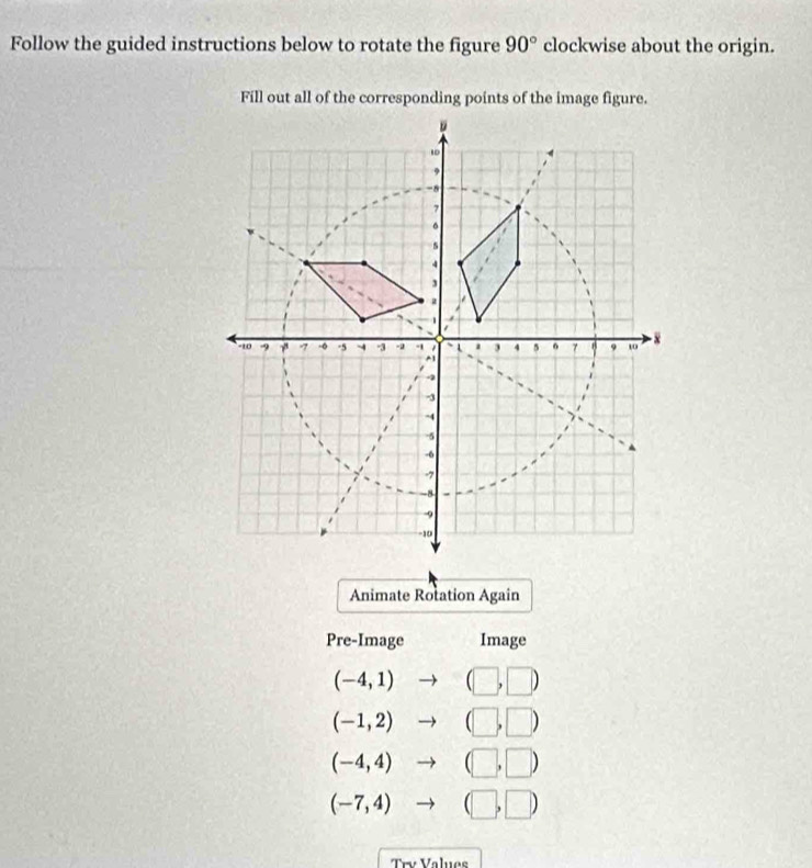 Follow the guided instructions below to rotate the figure 90° clockwise about the origin. 
Fill out all of the corresponding points of the image figure. 
Animate Rotation Again 
Pre-Image Image
(-4,1) to (□ ,□ )
(-1,2)to (□ ,□ )
(-4,4)to (□ ,□ )
(-7,4)to (□ ,□ )
Trv Valuos