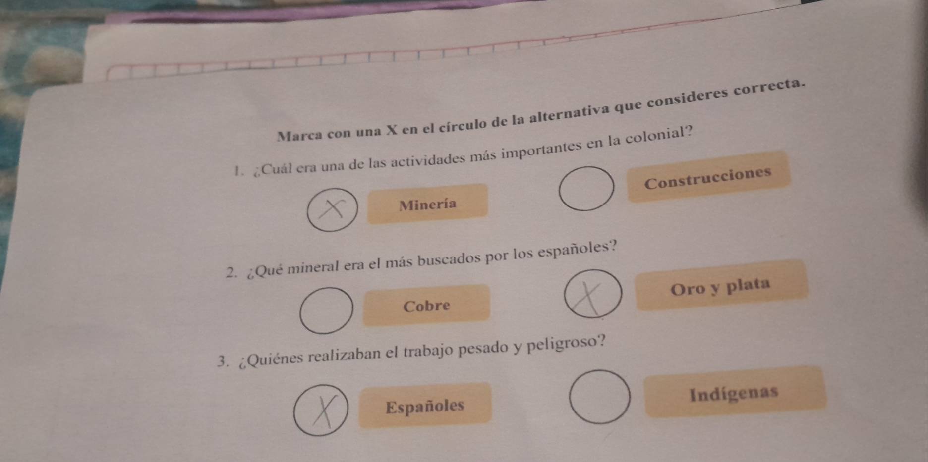 Marca con una X en el círculo de la alternativa que consideres correcta.
L ¿Cuál era una de las actividades más importantes en la colonial?
Construcciones
Minería
2. ¿Qué mineral era el más buscados por los españoles?
Oro y plata
Cobre
3. ¿Quiénes realizaban el trabajo pesado y peligroso?
Españoles Indígenas