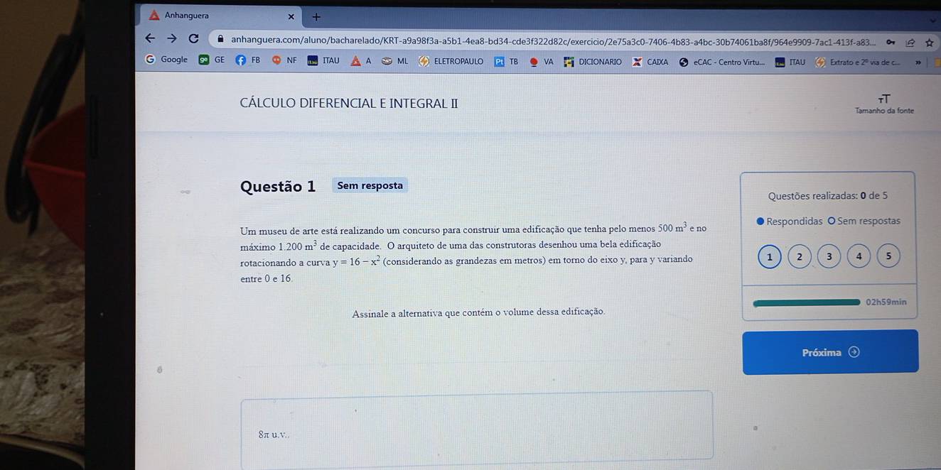 Anhanguera × +
anhanguera.com/aluno/bacharelado/KRT-a9a98f3a-a5b1-4ea8-bd34-cde3f322d82c/exercicio/2e75a3c0-7406-4b83-a4bc-30b74061ba8f/964e9909-7ac1-413f-a83...
G Google GE FB NF ITAU ML ELETROPAULO VA DICIONARIO AIXA eCAC - Centro Virtu... ITAL Extrato e 2º via de c.
CÁLCULO DIFERENCIAL E INTEGRAL II Tamanho da fonte
Questão 1 Sem resposta
Questões realizadas: 0 de 5
Um museu de arte está realizando um concurso para construir uma edificação que tenha pelo menos 500m^3 Respondidas O Sem respostas
máximo 1.200m^3 de capacidade. O arquiteto de uma das construtoras desenhou uma bela edificação e no
rotacionando a curva y=16-x^2 (considerando as grandezas em metros) em torno do eixo y, para y variando 1 2 3 4 5
entre 0 e 16
Assinale a alternativa que contém o volume dessa edificação 02h59min
Próxima
8π u.v..