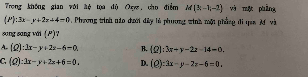 Trong không gian với hệ tọa độ Oxyz, cho điểm M(3;-1;-2) và mặt phẳng
(P): 3x-y+2z+4=0. Phương trình nào dưới đây là phương trình mặt phẳng đi qua M và
song song với (P)?
A. (Q):3x-y+2z-6=0. B. (Q):3x+y-2z-14=0.
C. (Q):3x-y+2z+6=0. D. (Q):3x-y-2z-6=0.