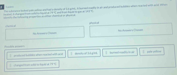 2 5 points
The substance looked pale yellow and had a density of 3.6 g/mL. It burned readily in air and produced bubbles when reacted with acid. When
heated, it changed from solid to liquid at 79°C and from liquid to gas at 143°C
ldentify the following properties as either chemical or physical.
chemical physical
No Answers Chosen No Answers Chosen
Possible answers
— produced bubbles when reacted with acid § density of 3.6 g/mL — burned readily in air l pale yellow
— changed from solid to liquid at 79°C