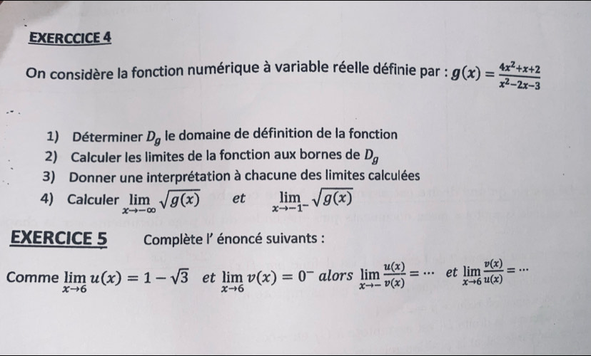 EXERCCICE 4 
On considère la fonction numérique à variable réelle définie par : g(x)= (4x^2+x+2)/x^2-2x-3 
1) Déterminer D_g le domaine de définition de la fonction 
2) Calculer les limites de la fonction aux bornes de D_g
3) Donner une interprétation à chacune des limites calculées 
4) Calculer limlimits _xto -∈fty sqrt(g(x)) et limlimits _xto -1^-sqrt(g(x))
EXERCICE 5 Complète l' énoncé suivants : 
Comme limlimits _xto 6u(x)=1-sqrt(3) et limlimits _xto 6v(x)=0^- alors limlimits _xto - u(x)/v(x) =·s et limlimits _xto 6 v(x)/u(x) =·s