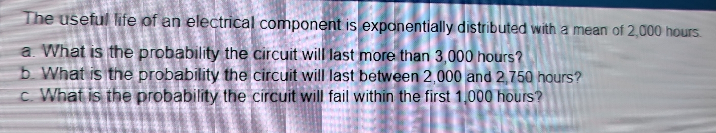 The useful life of an electrical component is exponentially distributed with a mean of 2,000 hours. 
a. What is the probability the circuit will last more than 3,000 hours? 
b. What is the probability the circuit will last between 2,000 and 2,750 hours? 
c. What is the probability the circuit will fail within the first 1,000 hours?