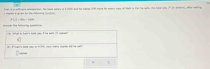 Es 
Ivan is a software salesperson. His base salary is $1600 and he makes $90 more for every copy of Math is Fun he sells. His total pay, P (in dollars), after selling 
c coples is given by the following function.
P(c)=90c+1600
Answer the following questions. 
(a) What is Ivan's total pay if he sells 23 copies? 
5 
(b) If Ivan's total pay is $4390, how many copies did he sell? 
copies 
×