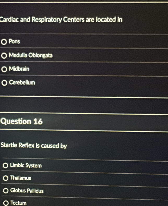 Cardiac and Respiratory Centers are located in
Pons
Medulla Oblongata
Midbrain
Cerebellum
Question 16
Startle Reflex is caused by
Limbic System
Thalamus
Globus Pallidus
Tectum