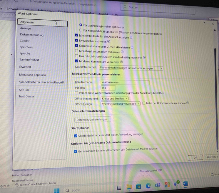 Arbeitszeugnis Aufgabe im Untericht • Gespeicher Suchen 
n Entwur Lavout Referenzen Sendungón Ühernrüten richt Hifa 
Word-Optionen Ö Knm 
7 v 
Allgemein Für optimales Aussehen optimieren 
Anzeige Für Kompatibilität optimieren (Neustart der Anwendung erforderlich) 
Dokumentprüfung Minisymbolleiste für die Auswahl anzeigen (i) 
Copilot Livevorschau aktivieren ① 
Speichern 
Dokumentinhalte beim Ziehen aktualisieren 0 
Menüband automatisch reduzieren ① 
Sprache Das Feld „Microsoft Search'' standardmäßig reduzieren (0)
Barrierefreiheit Moderne Kommentare verwenden 
Erweitert QuickInfo-Format: Featurebeschreibungen in Quickänfos anzeigen 
Menüband anpassen Microsoft Office-Kopie personalisieren 
Symbolleiste für den Schnellzugriff Benutzername: marouan azza 
Add-Ins Initialen: ma 
Immer diese Werte verwenden, unabhängig von der Anmeldung bei Office 
Trust Center Office-Hintergrund: Kreise und Streifen 、 
Office-Design: Systemeinstellung verwenden Farbe der Dokumentseite nie ändern 
Datenschutzeinstellungen 
Datenschutzeinstellungen... 
Startoptionen 
Startbildschirm beim Start dieser Anwendung anzeigen 
Optionen für gemeinsame Dokumenterstellung 
Gemeinsames Erstellen/Bearbeiten von Dateien mit Makros zulassen 
OK Abbrechen 
u o n , z0.0a. zu z 
Müller, Sebastian Düsselcorf, 28.05.2025 
Geschaftsführung D Foke 
gen: ein Barrierefreiheit: Keine Probleme 
Suche