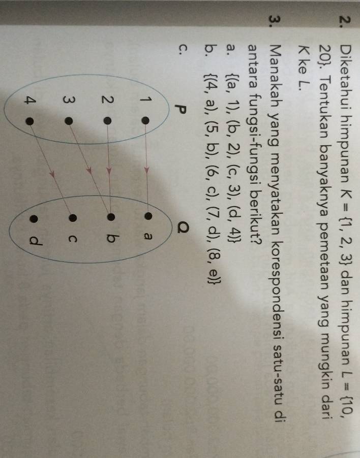 Diketahui himpunan K= 1,2,3 dan himpunan L= 10,
20. Tentukan banyaknya pemetaan yang mungkin dari
K ke L.
3. Manakah yang menyatakan korespondensi satu-satu di
antara fungsi-fungsi berikut?
a.  (a,1),(b,2),(c,3),(d,4)
b.  (4,a),(5,b),(6,c),(7,d),(8,e)
C.