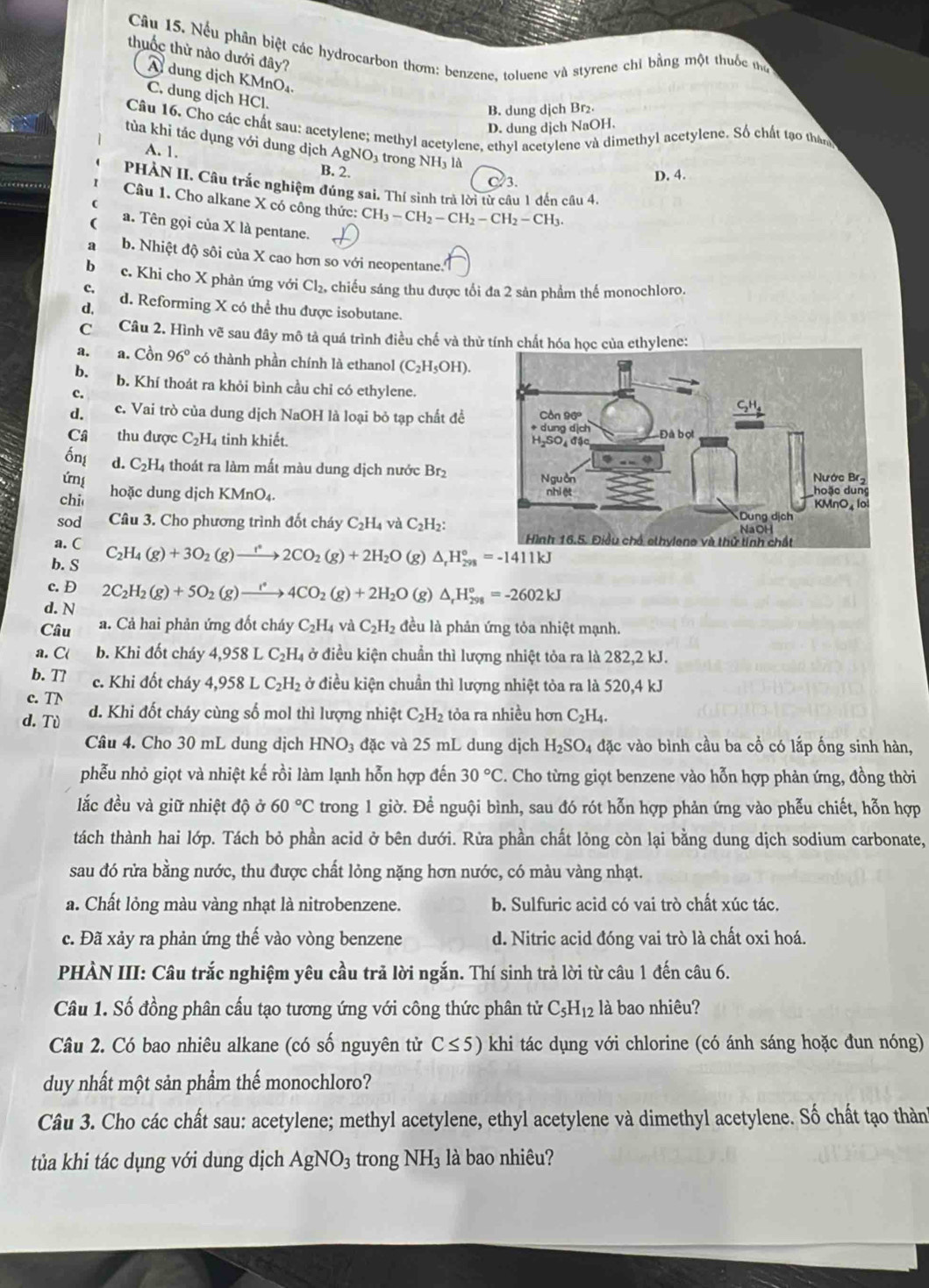Nếu phân biệt các hydrocarbon thơm: benzene. toluene và styrene chỉ bằng một thuốc thờ
thuốc thừ nào dưới đây?
A dung dịch KMnO₄.
C. dung dịch HCl.
B. dung dịch Br₂
D. dung dịch NaOH.
Câu 16. Cho các chất sau: acetylene; methyl acetylene, ethyl acetylene và dimethyl acetylene. Số chất tạo tháng
tùa khi tác dụng với dung dịch AgNO₃ trong NH₃ là
A. 1. B. 2.
3.
D. 4.
PHÀN II. Câu trắc nghiệm đúng sai. Thí sinh trả lời từ câu 1 đến câu 4.
Câu 1. Cho alkane X có công thức: CH_3-CH_2-CH_2-CH_2-CH_3.
a. Tên gọi của X là pentane.
a b. Nhiệt độ sôi của X cao hơn so với neopentane.
b c. Khi cho X phản ứng với Cl_2.
c, chiếu sáng thu được tối đa 2 sản phẩm thể monochloro.
d, d. Reforming X có thể thu được isobutane.
C Câu 2. Hình vẽ sau đây mô tả quá trình điều chế và thử tính chất hóa học của ethylene:
a. a. Cồn 96° có thành phần chính là ethanol (C_2H_5OH).
b. b. Khí thoát ra khỏi bình cầu chỉ có ethylene.
c.
d. c. Vai trò của dung dịch NaOH là loại bỏ tạp chất đề
Câ thu được C_2H_4 tinh khiết.
ốn d. C_2H_4 thoát ra làm mất màu dung dịch nước Brị
ứní 
chi hoặc dung dịch KMnC
sod Câu 3. Cho phương trình đốt cháy C_2H_4 và C_2H_2:
a. C C_2H_4(g)+3O_2(g)to 2CO_2(g)+2H_2O (g) △ _rH_(298)°=-1411kJ
b. S
c. D 2C_2H_2(g)+5O_2(g)to 4C4CO_2(g)+2H_2O
d. N (g) △ _rH_(298)°=-2602kJ
Câu a. Cả hai phản ứng đốt cháy C_2H_4 và C_2H_2 đều là phản ứng tỏa nhiệt mạnh.
a. C b. Khi đốt cháy 4,958 1 C_2H_4 ở điều kiện chuẩn thì lượng nhiệt tỏa ra là 282,2 kJ.
b. Tl c. Khi đốt cháy 4,958LC_2H_2 :  ở điều kiện chuẩn thì lượng nhiệt tỏa ra là 520,4 kJ
c. TN
d. Tù d. Khi đốt cháy cùng số mol thì lượng nhiệt C_2H_2 tỏa ra nhiều hơn C_2H_4.
Câu 4. Cho 30 mL dung dịch HNO_3 đặc và 25 mL dung dịch H_2SO_4 đặc vào bình cầu ba cổ có lắp ống sinh hàn,
phễu nhỏ giọt và nhiệt kế rồi làm lạnh hỗn hợp đến 30°C. Cho từng giọt benzene vào hỗn hợp phản ứng, đồng thời
lắc đều và giữ nhiệt độ ở 60°C trong 1 giờ. Để nguội bình, sau đó rót hỗn hợp phản ứng vào phễu chiết, hỗn hợp
tách thành hai lớp. Tách bỏ phần acid ở bên dưới. Rừa phần chất lỏng còn lại bằng dung dịch sodium carbonate,
sau đó rửa bằng nước, thu được chất lỏng nặng hơn nước, có màu vàng nhạt.
a. Chất lỏng màu vàng nhạt là nitrobenzene. b. Sulfuric acid có vai trò chất xúc tác.
c. Đã xảy ra phản ứng thế vào vòng benzene d. Nitric acid đóng vai trò là chất oxi hoá.
PHÀN III: Câu trắc nghiệm yêu cầu trả lời ngắn. Thí sinh trả lời từ câu 1 đến câu 6.
Câu 1. Số đồng phân cấu tạo tương ứng với công thức phân tử C_5H_12 là bao nhiêu?
Câu 2. Có bao nhiêu alkane (có số nguyên tử C≤ 5) khi tác dụng với chlorine (có ánh sáng hoặc đun nóng)
duy nhất một sản phẩm thế monochloro?
Câu 3. Cho các chất sau: acetylene; methyl acetylene, ethyl acetylene và dimethyl acetylene. Số chất tạo thành
tủa khi tác dụng với dung dịch AgNO_3 trong NH_3 là bao nhiêu?