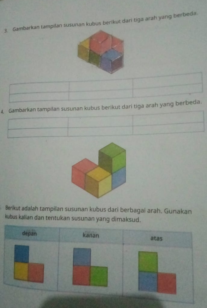 Gambarkan tampilan susunan kubus berikut dari tiga arah yang berbeda.
4. Gambarkan tampilan susunan kubus berikut dari tiga arah yang berbeda.
Berikut adalah tampilan susunan kubus dari berbagai arah. Gunakan
kubus kalian dan tentukan susunan yang dimaksud.
depan kanan
atas