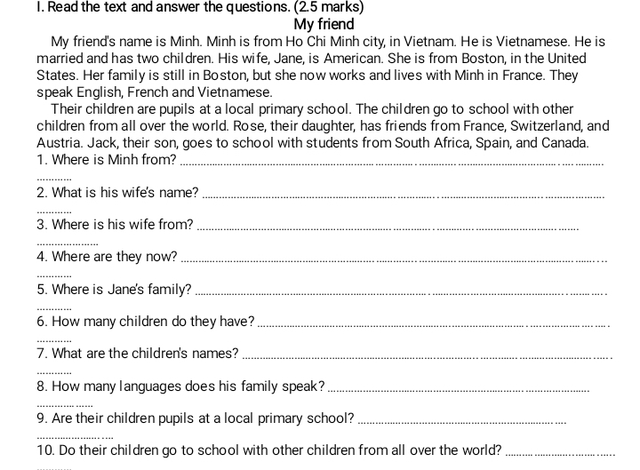 Read the text and answer the questions. (2.5 marks) 
My friend 
My friend's name is Minh. Minh is from Ho Chi Minh city, in Vietnam. He is Vietnamese. He is 
married and has two children. His wife, Jane, is American. She is from Boston, in the United 
States. Her family is still in Boston, but she now works and lives with Minh in France. They 
speak English, French and Vietnamese. 
Their children are pupils at a local primary school. The children go to school with other 
children from all over the world. Rose, their daughter, has friends from France, Switzerland, and 
Austria. Jack, their son, goes to school with students from South Africa, Spain, and Canada. 
1. Where is Minh from?_ 
_ 
2. What is his wife's name?_ 
_ 
3. Where is his wife from?_ 
_ 
4. Where are they now?_ 
_ 
5. Where is Jane's family?_ 
_ 
6. How many children do they have?_ 
_ 
7. What are the children's names?_ 
_ 
8. How many languages does his family speak?_ 
_ 
9. Are their children pupils at a local primary school?_ 
_ 
10. Do their children go to school with other children from all over the world?_