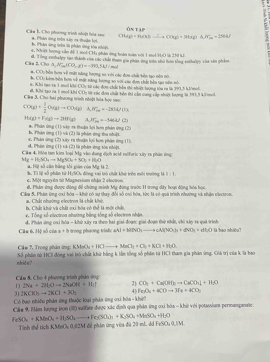 hat ONTdot AP
Câu 1. Cho phương trình nhiệt hóa sau: CH_4(g)+H_2O(l)to CO(g)+3H_2(g)△ _rH_(298)°=250kJ
a. Phản ứng trên xảy ra thuận lợi.
b. Phản ứng trên là phản ứng tỏa nhiệt.
c. Nhiệt lượng cần để 1 mol CH₄ phản ứng hoàn toàn với 1 mol H_2O là 250 kJ.
ξ
d. Tổng enthalpy tạo thành của các chất tham gia phản ứng trên nhỏ hơn tổng enthalpy của sản phầm.
Câu 2. Cho △ _fH_(288)°(CO_2,g)=-393,5kJ/ mol
a. CO_2 bền hơn về mặt năng lượng so với các đơn chất bền tạo nên nó.
b. CO_2 kém bền hơn về mặt năng lượng so với các đơn chất bền tạo nên nó.
c. Khì tạo ra 1 mol khí CO_2 từ các đơn chất bền thì nhiệt lượng tỏa ra là 393,5 kJ/mol.
d. Khì tạo ra 1 mol khí CO_2 từ các đơn chất bền thì cần cung cấp nhiệt lượng là 393,5 kJ/mol.
Câu 3. Cho hai phương trình nhiệt hóa học sau:
CO(g)+ 1/2 O_2(g)to CO_2(g) ^ H_(298)°=-283kJ(1);
H_2(g)+F_2(g)to 2HF(g) D, H_(298)^o=-546kJ(2)
a. Phản ứng (1) xảy ra thuận lợi hơn phản ứng (2)
b. Phản ứng (1) và (2) là phản ứng thu nhiệt.
c. Phản ứng (2) xảy ra thuận lợi hơn phản ứng (1).
d. Phản ứng (1) và (2) là phản ứng tỏa nhiệt.
Câu 4. Hòa tan kim loại Mg vào dung dịch acid sulfuric xây ra phản ứng:
Mg+H_2SO_4to MgSO_4+SO_2+H_2O
a. Hệ số cân bằng tối giản của Mg là 2.
b. Tỉ lệ số phân tử H_2SO_4 đóng vai trò chất khử trên môi trường là 1:1.
c. Một nguyên tử Magnesium nhận 2 electron.
d. Phản ứng được dùng để chứng minh Mg đứng trước H trong dãy hoạt động hóa học.
Câu 5. Phản ứng oxi hóa - khử có sự thay đổi số oxi hóa, tức là có quá trình nhường và nhận electron.
a. Chất nhường electron là chất khử.
b. Chất khử và chất oxi hóa có thể là một chất.
c. Tổng số electron nhường bằng tổng số electron nhận.
d. Phản ứng oxi hóa - khử xảy ra theo hai giai đoạn: giai đoạn thứ nhất, chỉ xảy ra quá trình
Câu 6.Hhat ?shat o của a+b trong phương trình: aAl+bHNO_3to cAl(NO_3)_3+dNO_2+eH_2O là bao nhiêu?
Câu 7. Trong phản ứng: KMnO_4+HClto MnCl_2+Cl_2+KCl+H_2O.
Số phân tử HCl đóng vai trò chất khử bằng k lần tổng số phân tử HCl tham gia phản ứng. Giá trị của k là bao
nhiêu?
Câu 8. Cho 4 phương trình phản ứng:
1) 2Na+2H_2Oto 2NaOH+H_2uparrow 2) CO_2+Ca(OH)_2to CaCO_3downarrow +H_2O
3) 2KClO_3to 2KCl+3O_2
4) Fe_3O_4+4COto 3Fe+4CO_2
Có bao nhiêu phản ứng thuộc loại phản ứng oxi hóa - khử?
Câu 9. Hàm lượng iron (II) sulfate được xác định qua phản ứng oxi hóa - khử với potassium permanganate:
FeSO_4+KMnO_4+H_2SO_4to Fe_2(SO_4)_3+K_2SO_4+MnSO_4+H_2O
Tính thể tích KMnO4 0,02M đề phản ứng vừa đủ 20 mL dd FeS SO_40,1M.