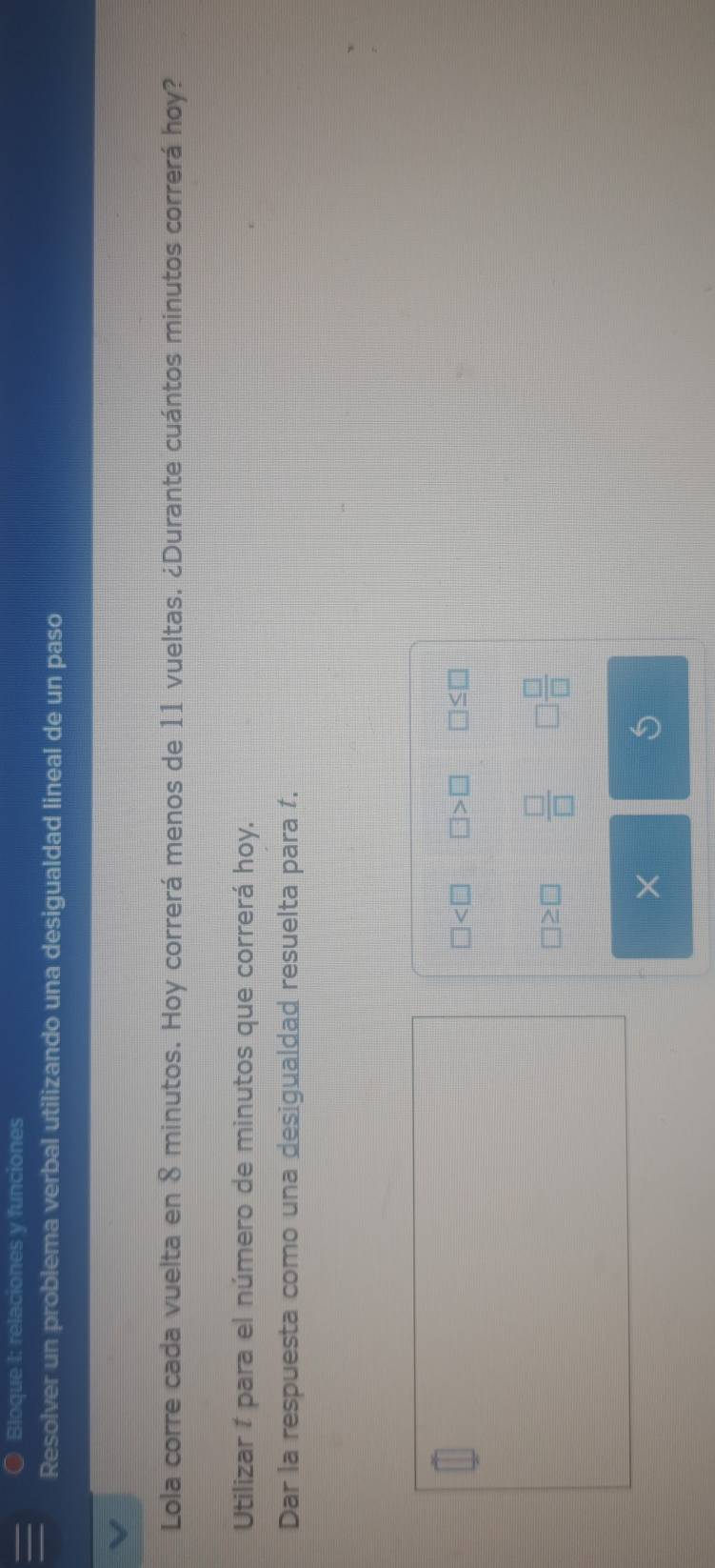 Bloque I: relaciones y funciones 
Resolver un problema verbal utilizando una desigualdad lineal de un paso 
Lola corre cada vuelta en 8 minutos. Hoy correrá menos de 11 vueltas. ¿Durante cuántos minutos correrá hoy? 
Utilizar í para el número de minutos que correrá hoy. 
Dar la respuesta como una desigualdad resuelta para í.
□ □ >□ □ ≤ □
□ ≥ □  □ /□   □  □ /□  
×