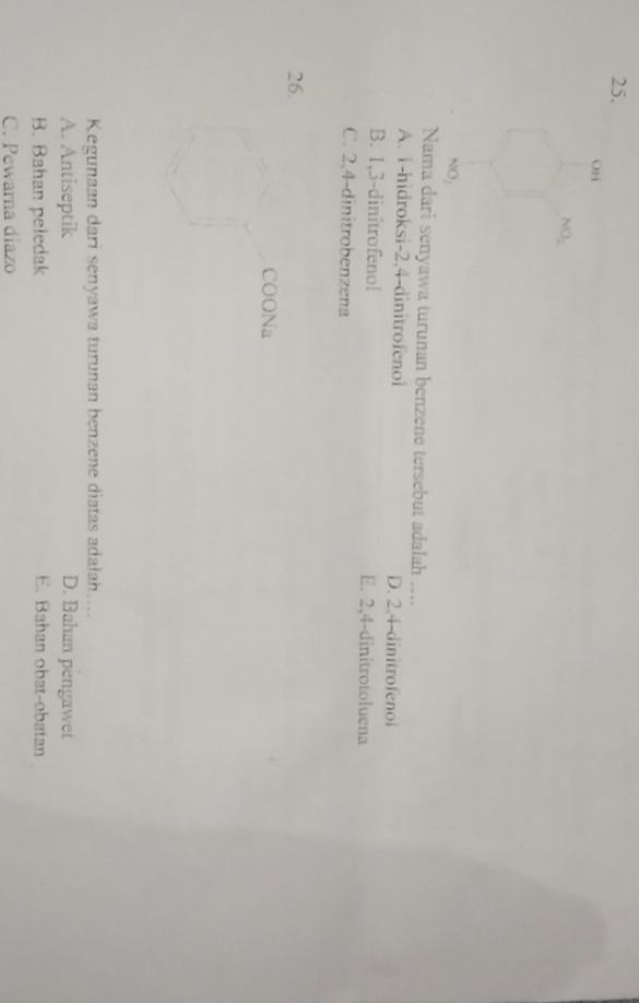 OH
NO_2 
NO_2 
Nama dari senyawa turunan benzene tersebut adałah_
A. 1 -hidroksi- 2, 4 -dinitrofenol D. 2.4 -dinitrofenol
B. 1, 3 -dinitrofenol E. 2, 4 -dinitrotoluena
C. 2, 4 -dinitrobenzena
26.
COONa
Kegunaan dari senyawa turunan benzene diatas adałah.
A. Antiseptik D. Bahan pengawet
B. Bahan pełedak E. Bahan obat-obatan
C. Pewarna diazo