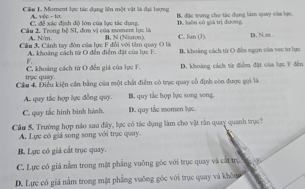 Moment lực tác dụng lên một vật là đại lượng
A. véc - tơ. B. đặc trưng cho tác dụng làm quay của lực.
C. để xác định độ lớn của lực tác dụng. D. luôn có giá trị dương.
Câu 2. Trong hệ SI, đơn vị của moment lực là
A. N/m. B. N (Niutơn). C. Jun (J). D. N. m.
Câu 3. Cánh tay đòn của lực F đối với tâm quay O là
A. khoảng cách từ O đến điểm đặt của lực F. B. khoảng cách từ O đến ngọn của vec tơ lực
F.
C. khoảng cách từ O đến giá của lực F. D. khoảng cách từ điểm đặt của lực F đến
trục quay.
Câu 4. Điều kiện cân bằng của một chất điểm có trục quay cố định còn được gọi là
A. quy tắc hợp lực đồng quy. B. quy tắc hợp lực song song.
C. quy tắc hình bình hành. D. quy tắc momen lực.
Câu 5. Trường hợp nào sau đây, lực có tác dụng làm cho vật rắn quay quanh trục?
A. Lực có giá song song với trục quay.
B. Lực có giá cắt trục quay.
C. Lực có giá nằm trong mặt phẳng vuông góc với trục quay và cắt trụ y
D. Lực có giá nằm trong mặt phẳng vuông góc với trục quay và không