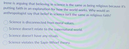 Irene is arguing that believing in science is the same as being religious because it's
putting faith in an explanation for how the world works. Why would an
anthropologist say that belief in science isn't the same as religious faith?
Science is disconnected from moral values.
Science doesn't relate to the supernatural world.
Science doesn't have any rituals.
Science violates the Sapir-Whorf theory.