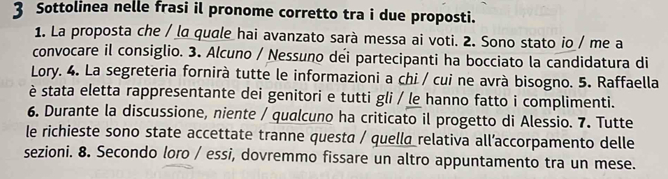 Sottolinea nelle frasi il pronome corretto tra i due proposti. 
1. La proposta che / la quale hai avanzato sarà messa ai voti. 2. Sono stato io / me a 
convocare il consiglio. 3. Alcuno / Nessuno déi partecipanti ha bocciato la candidatura di 
Lory. 4. La segreteria fornirà tutte le informazioni a chi / cui ne avrà bisogno. 5. Raffaella 
è stata eletta rappresentante dei genitori e tutti gli / le hanno fatto i complimenti. 
6. Durante la discussione, niente / qualcuno ha criticato il progetto di Alessio. 7. Tutte 
le richieste sono state accettate tranne questa / quella relativa all’accorpamento delle 
sezioni. 8. Secondo loro / essi, dovremmo fissare un altro appuntamento tra un mese.