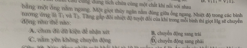 v_11_1=v_21_2. 
In cầu cùng dung tích chứa cùng một chất khí nối với nhau
bằng một ông năm ngang. Một giọt thủy ngân nằm đúng giữa ống ngang. Nhiệt độ trong các bình
tương ứng là n_1 và T_2. Tăng gặp đổi nhiệt độ tuyệt đổi của khí trong mỗi bình thì giọt Hg sẽ chuyển
động như thế nào:
A. chưa đủ dữ kiện đề nhận xét B. chuyển động sang trái
C. nằm yên không chuyển động D. chuyển động sang phải