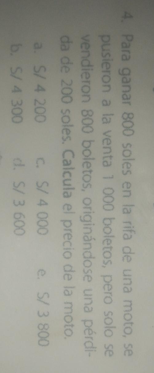 Para ganar 800 soles en la rifa de una moto, se
pusieron a la venta 1 000 boletos, pero solo se
vendieron 800 boletos, originándose una pérdi-
da de 200 soles. Calcula el precio de la moto.
a. S/ 4 200 c. S/ 4 000 e. S/ 3 800
b， S/ 4 300 d. S/ 3 600