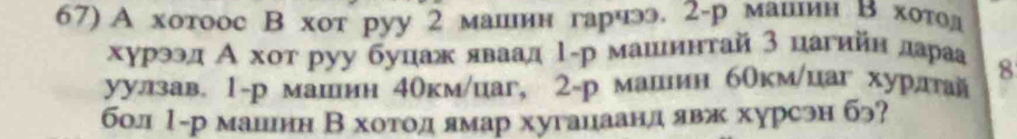 А хотоос В хот руу 2 машин гарчэ. 2 -р машнин в хотолд 
хурээд А хοт руу буцаж яваад 1-р машинтай 3 цагийн дараа 8
уулзав 1-р машин 4окм /цаг, 2 -р машиин бОкм/цаг хурлтай 
бол Ι-р маиинн Βхотодеямар хуганаанд явж хурсэн бэ?