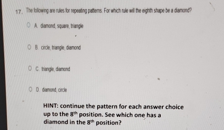 The following are rules for repeating patterns. For which rule will the eighth shape be a diamond?
A. diamond, square, triangle
B. circle, triangle, diamond
C. triangle, diamond
D. diamond, circle
HINT: continue the pattern for each answer choice
up to the 8^(th) position. See which one has a
diamond in the 8^(th) position?