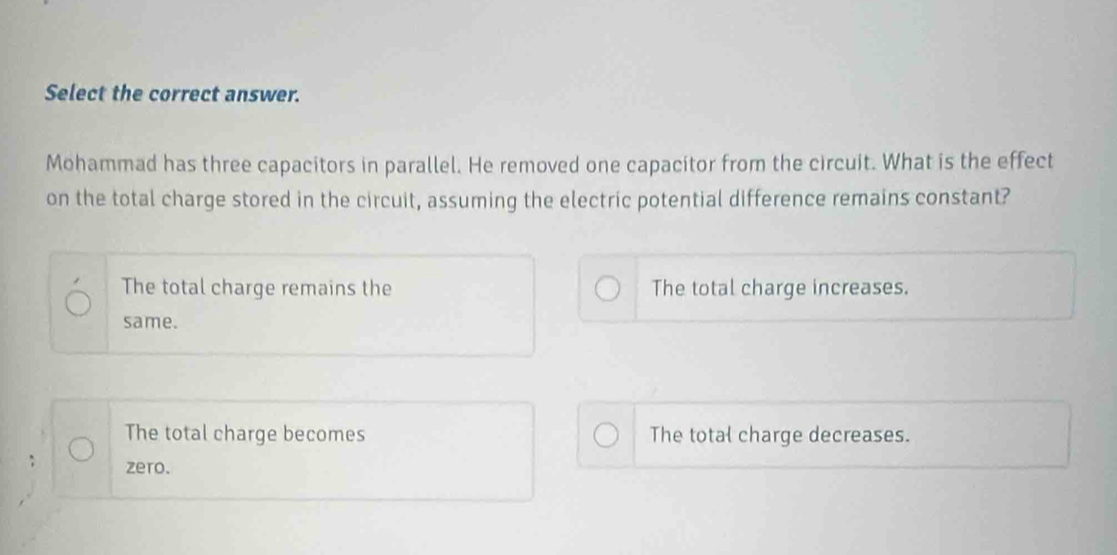 Select the correct answer.
Mohammad has three capacitors in parallel. He removed one capacitor from the circuit. What is the effect
on the total charge stored in the circuit, assuming the electric potential difference remains constant?
The total charge remains the The total charge increases.
same.
The total charge becomes The total charge decreases.
zero.