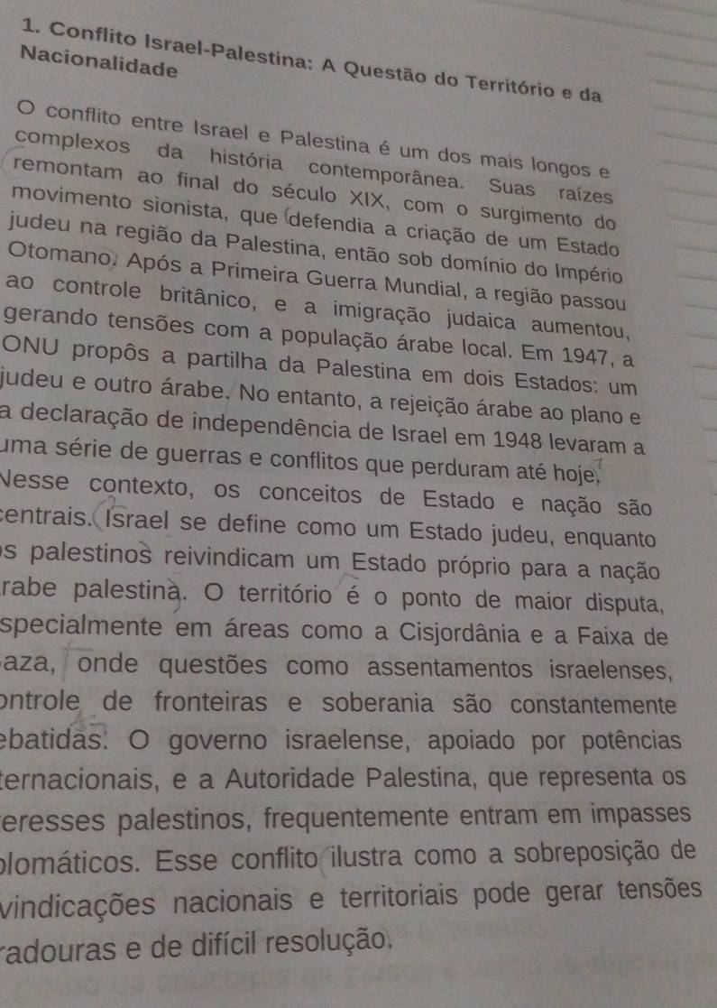 Conflito Israel-Palestina: A Questão do Território e da 
Nacionalidade 
O conflito entre Israel e Palestina é um dos mais longos e 
complexos da história contemporânea. Suas raízes 
remontam ao final do século XIX, com o surgimento do 
movimento sionista, que defendia a criação de um Estado 
judeu na região da Palestina, então sob domínio do Império 
Otomano. Após a Primeira Guerra Mundial, a região passou 
ao controle britânico, e a imigração judaica aumentou, 
gerando tensões com a população árabe local. Em 1947, a 
ONU propôs a partilha da Palestina em dois Estados: um 
judeu e outro árabe. No entanto, a rejeição árabe ao plano e 
a declaração de independência de Israel em 1948 levaram a 
uma série de guerras e conflitos que perduram até hoje 
Nesse contexto, os conceitos de Estado e nação são 
centrais. Israel se define como um Estado judeu, enquanto 
os palestinos reivindicam um Estado próprio para a nação 
trabe palestina. O território é o ponto de maior disputa, 
specialmente em áreas como a Cisjordânia e a Faixa de 
Baza, onde questões como assentamentos israelenses, 
ontrole de fronteiras e soberania são constantemente 
ebatidas: O governo israelense, apoiado por potências 
ternacionais, e a Autoridade Palestina, que representa os 
eresses palestinos, frequentemente entram em impasses 
plomáticos. Esse conflito ilustra como a sobreposição de 
vindicações nacionais e territoriais pode gerar tensões 
radouras e de difícil resolução.