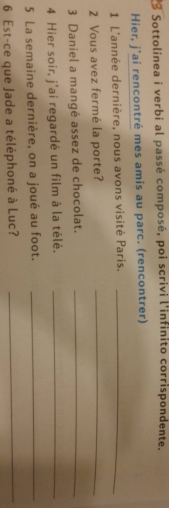 Sottolinea i verbi al passé composé, poi scrivi l’infinito corrispondente. 
Hier, j’ai rencontré mes amis au parc. (rencontrer) 
1 L'année dernière, nous avons visité Paris._ 
2 Vous avez fermé la porte?_ 
3 Daniel a mangé assez de chocolat._ 
4 Hier soir, j’ai regardé un film à la télé._ 
5 La semaine dernière, on a joué au foot._ 
6 Est-ce que Jade a téléphoné à Luc?_