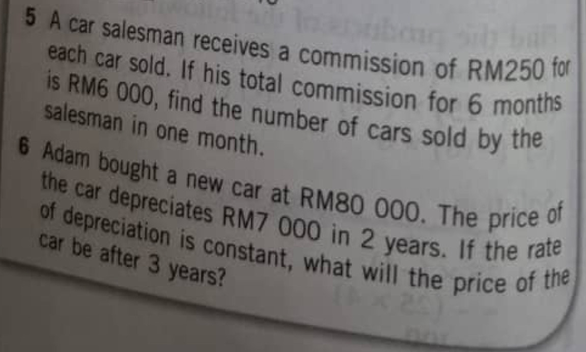 A car salesman receives a commission of RM250 for 
each car sold. If his total commission for 6 months
is RM6 000, find the number of cars sold by the 
salesman in one month. 
6 Adam bought a new car at RM80 000. The price of 
the car depreciates RM7 000 in 2 years. If the rate 
of depreciation is constant, what will the price of the 
car be after 3 years?