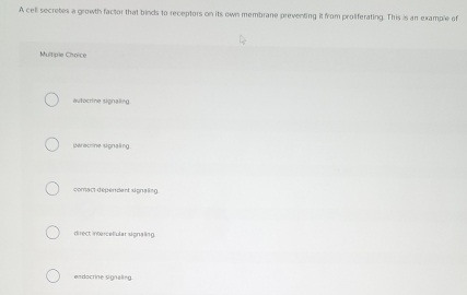 A cell secretes a growth factor that binds to receptors on its own membrane preventing it from proliferating. This is an example of
Multiple Choice
autocrine signaling.
paracrine signaling.
comact dependent signaling
direct inercelular signaling.
endocrine signaling.