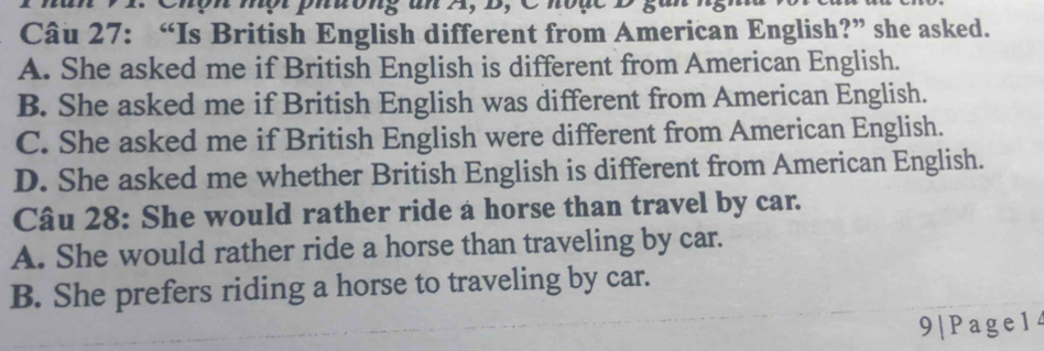 Chộh nột phuớng an A, D, Choặc D gai
Câu 27: “Is British English different from American English?” she asked.
A. She asked me if British English is different from American English.
B. She asked me if British English was different from American English.
C. She asked me if British English were different from American English.
D. She asked me whether British English is different from American English.
Câu 28: She would rather ride a horse than travel by car.
A. She would rather ride a horse than traveling by car.
B. She prefers riding a horse to traveling by car.
9|Page14