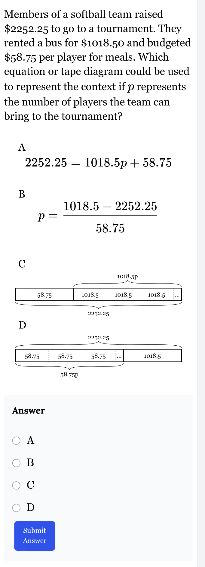 Members of a softball team raised
$2252.25 to go to a tournament. They
rented a bus for $1018.50 and budgeted
$58.75 per player for meals. Which
equation or tape diagram could be used
to represent the context if p represents
the number of players the team can
bring to the tournament?
A
2252.25=1018.5p+58.75
B
p= (1018.5-2252.25)/58.75 
C
1018.5
D
2252.25
58.75 58.75 58.75 1018.5
58.75p
Answer
A
B
C
D
Submit
Answer